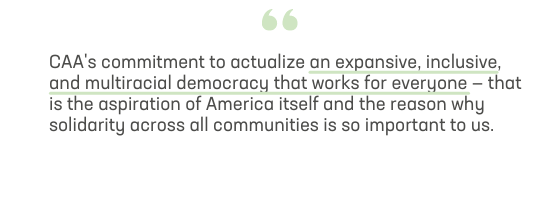 CAA's commitment to actualize an expansive, inclusive, and multiracial democracy that works for everyone — that is the aspiration of America itself and the reason why solidarity across all communities is so important to us. 